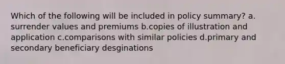 Which of the following will be included in policy summary? a. surrender values and premiums b.copies of illustration and application c.comparisons with similar policies d.primary and secondary beneficiary desginations