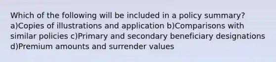 Which of the following will be included in a policy summary?a)Copies of illustrations and application b)Comparisons with similar policies c)Primary and secondary beneficiary designations d)Premium amounts and surrender values