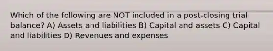 Which of the following are NOT included in a post-closing trial balance? A) Assets and liabilities B) Capital and assets C) Capital and liabilities D) Revenues and expenses