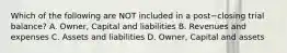 Which of the following are NOT included in a post−closing trial​ balance? A. Owner, Capital and liabilities B. Revenues and expenses C. Assets and liabilities D. Owner, Capital and assets