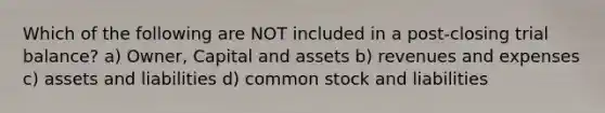 Which of the following are NOT included in a​ post-closing trial​ balance? a) Owner, Capital and assets b) revenues and expenses c) assets and liabilities d) common stock and liabilities