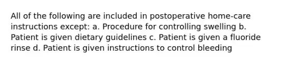 All of the following are included in postoperative home-care instructions except: a. Procedure for controlling swelling b. Patient is given dietary guidelines c. Patient is given a fluoride rinse d. Patient is given instructions to control bleeding