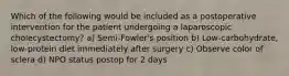 Which of the following would be included as a postoperative intervention for the patient undergoing a laparoscopic cholecystectomy? a) Semi-Fowler's position b) Low-carbohydrate, low-protein diet immediately after surgery c) Observe color of sclera d) NPO status postop for 2 days