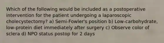 Which of the following would be included as a postoperative intervention for the patient undergoing a laparoscopic cholecystectomy? a) Semi-Fowler's position b) Low-carbohydrate, low-protein diet immediately after surgery c) Observe color of sclera d) NPO status postop for 2 days