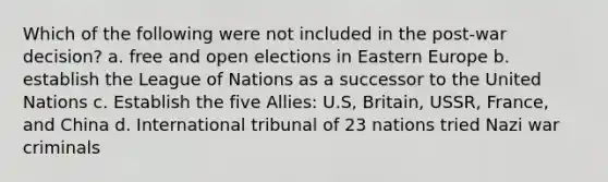 Which of the following were not included in the post-war decision? a. free and open elections in <a href='https://www.questionai.com/knowledge/k6dJlLs4qr-eastern-europe' class='anchor-knowledge'>eastern europe</a> b. establish the League of Nations as a successor to the United Nations c. Establish the five Allies: U.S, Britain, USSR, France, and China d. International tribunal of 23 nations tried Nazi war criminals