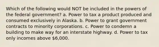 Which of the following would NOT be included in the powers of the federal government? a. Power to tax a product produced and consumed exclusively in Alaska. b. Power to grant government contracts to minority corporations. c. Power to condemn a building to make way for an interstate highway. d. Power to tax only incomes above 6,000.