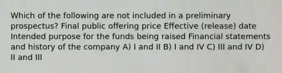 Which of the following are not included in a preliminary prospectus? Final public offering price Effective (release) date Intended purpose for the funds being raised Financial statements and history of the company A) I and II B) I and IV C) III and IV D) II and III