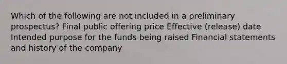 Which of the following are not included in a preliminary prospectus? Final public offering price Effective (release) date Intended purpose for the funds being raised Financial statements and history of the company