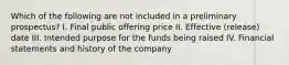 Which of the following are not included in a preliminary prospectus? I. Final public offering price II. Effective (release) date III. Intended purpose for the funds being raised IV. Financial statements and history of the company