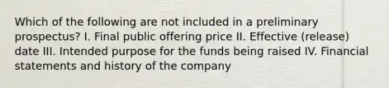 Which of the following are not included in a preliminary prospectus? I. Final public offering price II. Effective (release) date III. Intended purpose for the funds being raised IV. <a href='https://www.questionai.com/knowledge/kFBJaQCz4b-financial-statements' class='anchor-knowledge'>financial statements</a> and history of the company