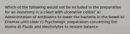 Which of the following would not be included in the preparation for an ileostomy in a client with ulcerative colitis? a) Administration of antibiotics to lower the bacteria in the bowel b) Enemas until clear c) Psychologic preparation concerning the stoma d) Fluids and electrolytes to restore balance