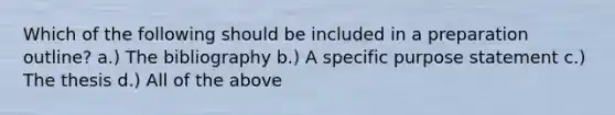 Which of the following should be included in a preparation outline? a.) The bibliography b.) A specific purpose statement c.) The thesis d.) All of the above