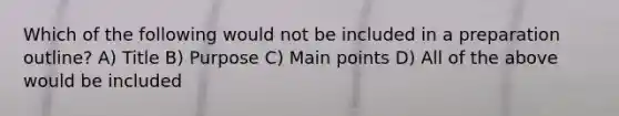 Which of the following would not be included in a preparation outline? A) Title B) Purpose C) Main points D) All of the above would be included