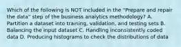 Which of the following is NOT included in the "Prepare and repair the data" step of the business analytics methodology? A. Partition a dataset into training, validation, and testing sets B. Balancing the input dataset C. Handling inconsistently coded data D. Producing histograms to check the distributions of data