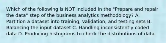 Which of the following is NOT included in the "Prepare and repair the data" step of the business analytics methodology? A. Partition a dataset into training, validation, and testing sets B. Balancing the input dataset C. Handling inconsistently coded data D. Producing histograms to check the distributions of data