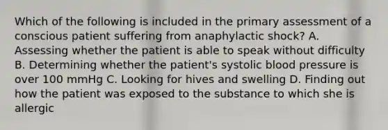 Which of the following is included in the primary assessment of a conscious patient suffering from anaphylactic​ shock? A. Assessing whether the patient is able to speak without difficulty B. Determining whether the​ patient's systolic blood pressure is over 100 mmHg C. Looking for hives and swelling D. Finding out how the patient was exposed to the substance to which she is allergic