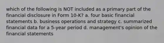 which of the following is NOT included as a primary part of the financial disclosure in Form 10-K? a. four basic financial statements b. business operations and strategy c. summarized financial data for a 5-year period d. management's opinion of the financial statements