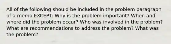 All of the following should be included in the problem paragraph of a memo EXCEPT: Why is the problem important? When and where did the problem occur? Who was involved in the problem? What are recommendations to address the problem? What was the problem?