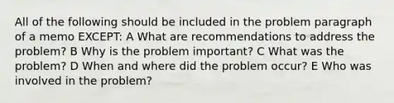 All of the following should be included in the problem paragraph of a memo EXCEPT: A What are recommendations to address the problem? B Why is the problem important? C What was the problem? D When and where did the problem occur? E Who was involved in the problem?