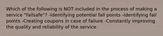 Which of the following is NOT included in the process of making a service "failsafe"? -Identifying potential fall points -Identifying fail points -Creating coupons in case of failure -Constantly improving the quality and reliability of the service