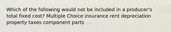 Which of the following would not be included in a producer's total fixed cost? Multiple Choice insurance rent depreciation property taxes component parts