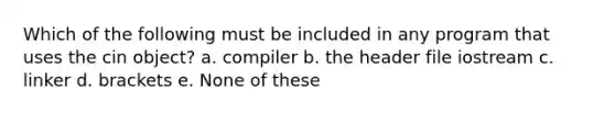 Which of the following must be included in any program that uses the cin object? a. compiler b. the header file iostream c. linker d. brackets e. None of these