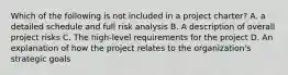 Which of the following is not included in a project charter? A. a detailed schedule and full risk analysis B. A description of overall project risks C. The high-level requirements for the project D. An explanation of how the project relates to the organization's strategic goals