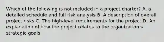 Which of the following is not included in a project charter? A. a detailed schedule and full risk analysis B. A description of overall project risks C. The high-level requirements for the project D. An explanation of how the project relates to the organization's strategic goals