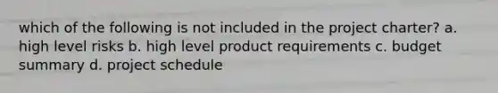 which of the following is not included in the project charter? a. high level risks b. high level product requirements c. budget summary d. project schedule