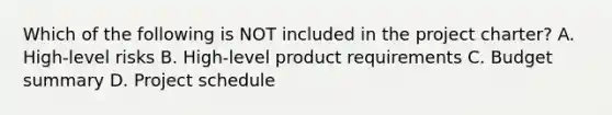 Which of the following is NOT included in the project charter? A. High-level risks B. High-level product requirements C. Budget summary D. Project schedule