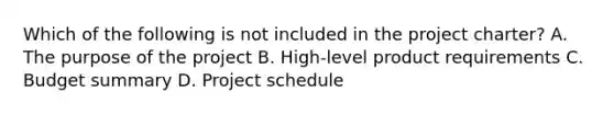 Which of the following is not included in the project charter? A. The purpose of the project B. High-level product requirements C. Budget summary D. Project schedule