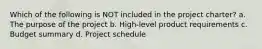 Which of the following is NOT included in the project charter? a. The purpose of the project b. High-level product requirements c. Budget summary d. Project schedule