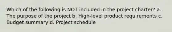 Which of the following is NOT included in the project charter? a. The purpose of the project b. High-level product requirements c. Budget summary d. Project schedule