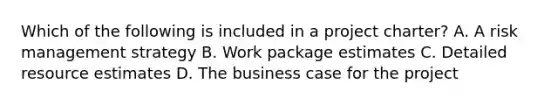 Which of the following is included in a project charter? A. A risk management strategy B. Work package estimates C. Detailed resource estimates D. The business case for the project
