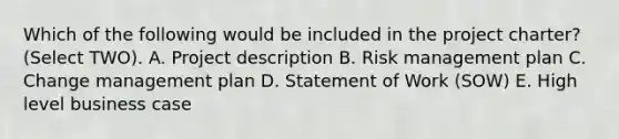 Which of the following would be included in the project charter? (Select TWO). A. Project description B. Risk management plan C. Change management plan D. Statement of Work (SOW) E. High level business case