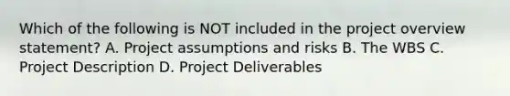 Which of the following is NOT included in the project overview statement? A. Project assumptions and risks B. The WBS C. Project Description D. Project Deliverables