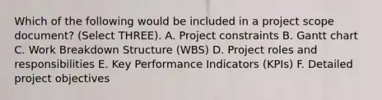 Which of the following would be included in a project scope document? (Select THREE). A. Project constraints B. Gantt chart C. Work Breakdown Structure (WBS) D. Project roles and responsibilities E. Key Performance Indicators (KPIs) F. Detailed project objectives