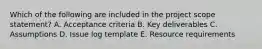 Which of the following are included in the project scope statement? A. Acceptance criteria B. Key deliverables C. Assumptions D. Issue log template E. Resource requirements