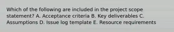 Which of the following are included in the project scope statement? A. Acceptance criteria B. Key deliverables C. Assumptions D. Issue log template E. Resource requirements