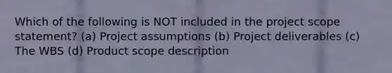 Which of the following is NOT included in the project scope statement? (a) Project assumptions (b) Project deliverables (c) The WBS (d) Product scope description