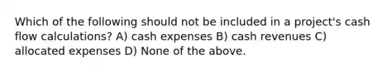 Which of the following should not be included in a project's cash flow calculations? A) cash expenses B) cash revenues C) allocated expenses D) None of the above.