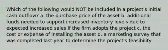 Which of the following would NOT be included in a​ project's initial cash​ outflow? a. the purchase price of the asset b. additional funds needed to support increased inventory levels due to expected increased sales if the firm adopts the project c. the cost or expense of installing the asset d. a marketing survey that was completed last year to determine the​ project's feasibility