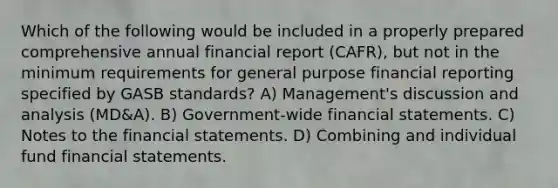 Which of the following would be included in a properly prepared comprehensive annual financial report (CAFR), but not in the minimum requirements for general purpose financial reporting specified by GASB standards? A) Management's discussion and analysis (MD&A). B) Government-wide financial statements. C) Notes to the financial statements. D) Combining and individual fund financial statements.