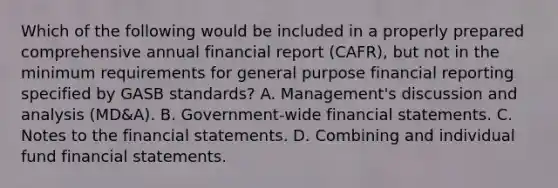 Which of the following would be included in a properly prepared comprehensive annual financial report (CAFR), but not in the minimum requirements for general purpose financial reporting specified by GASB standards? A. Management's discussion and analysis (MD&A). B. Government-wide financial statements. C. Notes to the financial statements. D. Combining and individual fund financial statements.