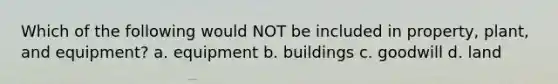 Which of the following would NOT be included in property, plant, and equipment? a. equipment b. buildings c. goodwill d. land