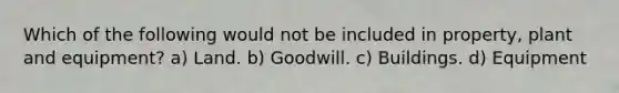 Which of the following would not be included in property, plant and equipment? a) Land. b) Goodwill. c) Buildings. d) Equipment