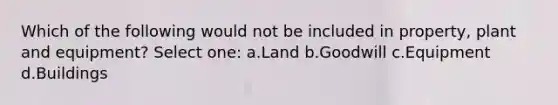 Which of the following would not be included in property, plant and equipment? Select one: a.Land b.Goodwill c.Equipment d.Buildings