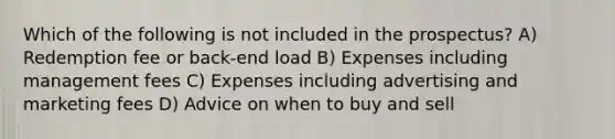 Which of the following is not included in the prospectus? A) Redemption fee or back-end load B) Expenses including management fees C) Expenses including advertising and marketing fees D) Advice on when to buy and sell