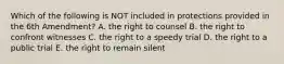 Which of the following is NOT included in protections provided in the 6th Amendment? A. the right to counsel B. the right to confront witnesses C. the right to a speedy trial D. the right to a public trial E. the right to remain silent