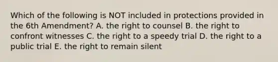 Which of the following is NOT included in protections provided in the 6th Amendment? A. the right to counsel B. the right to confront witnesses C. the right to a speedy trial D. the right to a public trial E. the right to remain silent